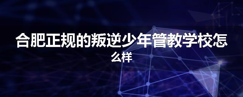 合肥正规的叛逆少年管教学校怎么样