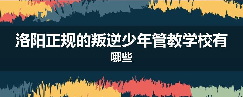 洛阳正规的叛逆少年管教学校有哪些