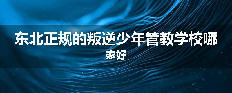 东北正规的叛逆少年管教学校哪家好
