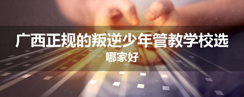 广西正规的叛逆少年管教学校选哪家好