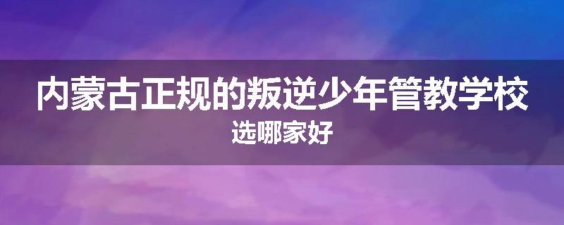 内蒙古正规的叛逆少年管教学校选哪家好