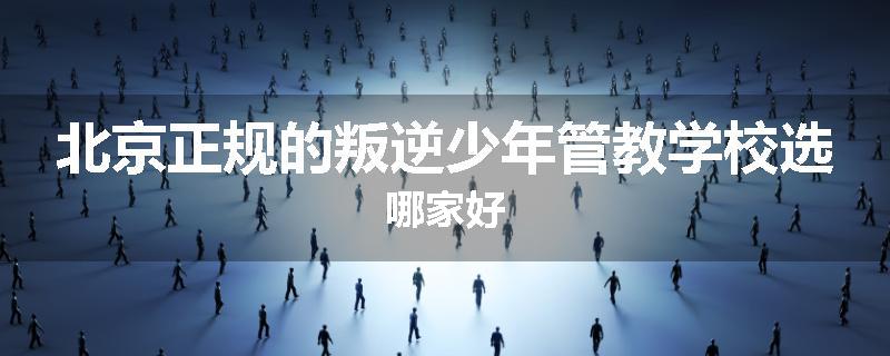 北京正规的叛逆少年管教学校选哪家好