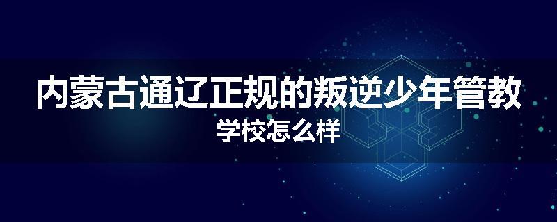 内蒙古通辽正规的叛逆少年管教学校怎么样