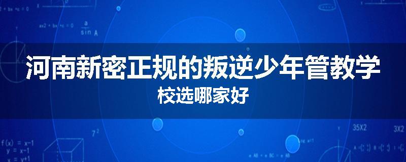 河南新密正规的叛逆少年管教学校选哪家好