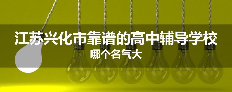 江苏兴化市靠谱的高中辅导学校哪个名气大