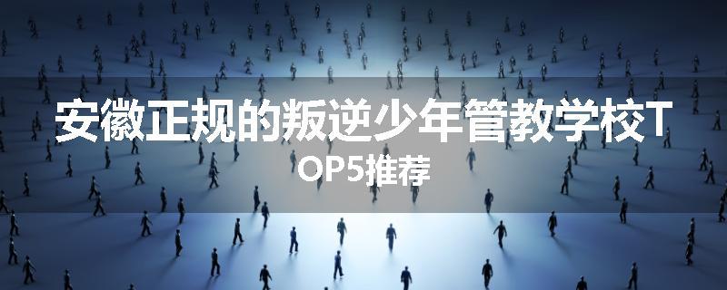 安徽正规的叛逆少年管教学校TOP5推荐