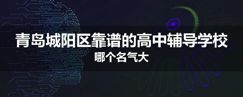 青岛城阳区靠谱的高中辅导学校哪个名气大