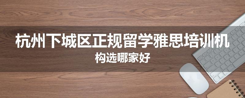 杭州下城区正规留学雅思培训机构选哪家好