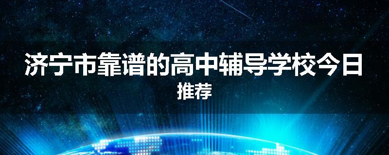 济宁市靠谱的高中辅导学校今日推荐