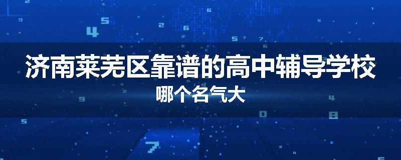 济南莱芜区靠谱的高中辅导学校哪个名气大