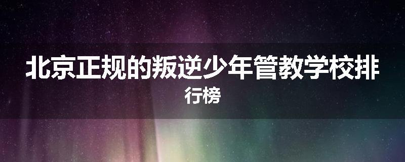 北京正规的叛逆少年管教学校排行榜