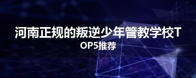 河南正规的叛逆少年管教学校TOP5推荐