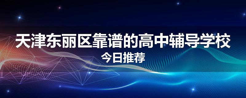 天津东丽区靠谱的高中辅导学校今日推荐