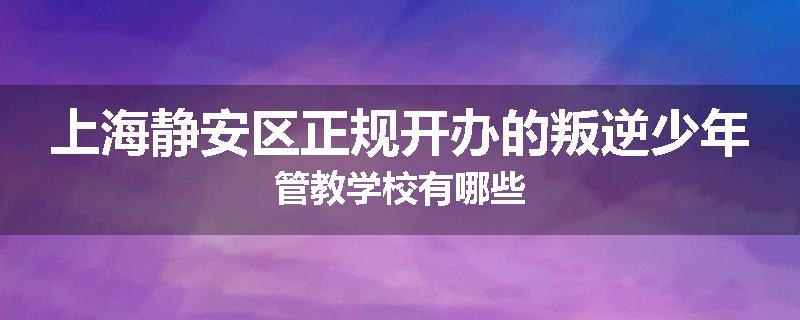 上海静安区正规开办的叛逆少年管教学校有哪些