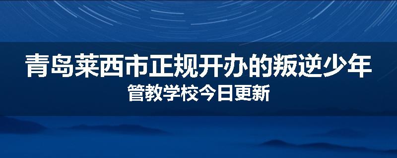 青岛莱西市正规开办的叛逆少年管教学校今日更新