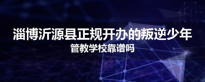淄博沂源县正规开办的叛逆少年管教学校靠谱吗