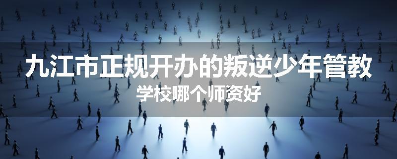 九江市正规开办的叛逆少年管教学校哪个师资好