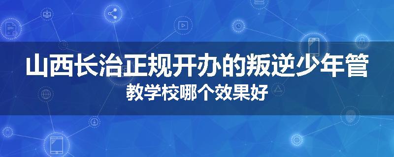 山西长治正规开办的叛逆少年管教学校哪个效果好