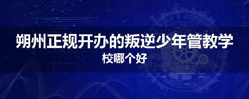 朔州正规开办的叛逆少年管教学校哪个好