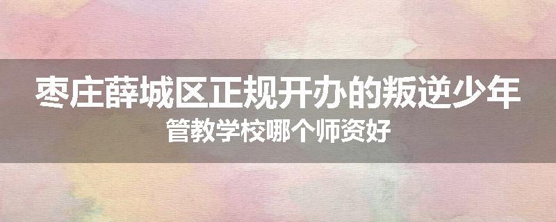枣庄薛城区正规开办的叛逆少年管教学校哪个师资好