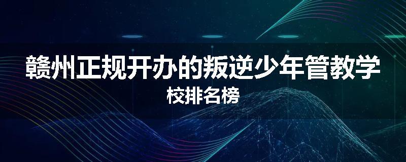 赣州正规开办的叛逆少年管教学校排名榜