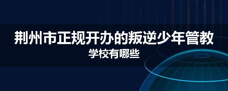 荆州市正规开办的叛逆少年管教学校有哪些
