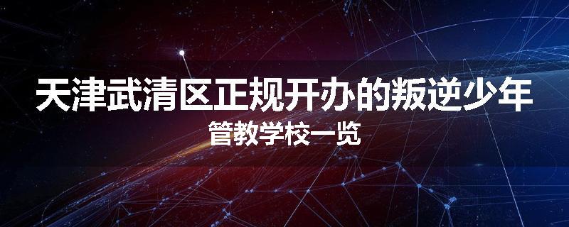 天津武清区正规开办的叛逆少年管教学校一览