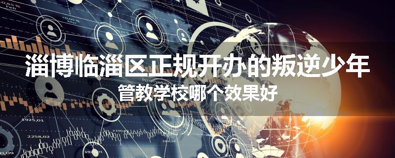 淄博临淄区正规开办的叛逆少年管教学校哪个效果好