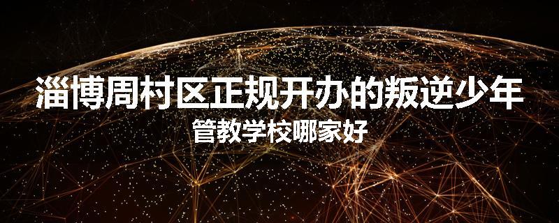 淄博周村区正规开办的叛逆少年管教学校哪家好