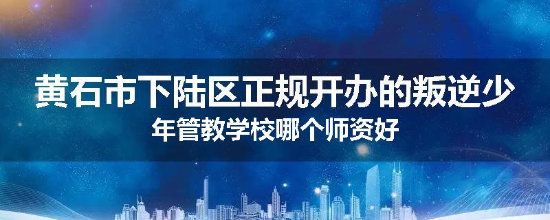 黄石市下陆区正规开办的叛逆少年管教学校哪个师资好