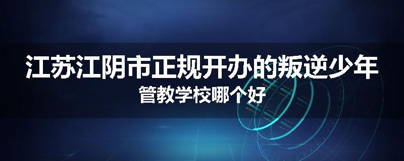 江苏江阴市正规开办的叛逆少年管教学校哪个好