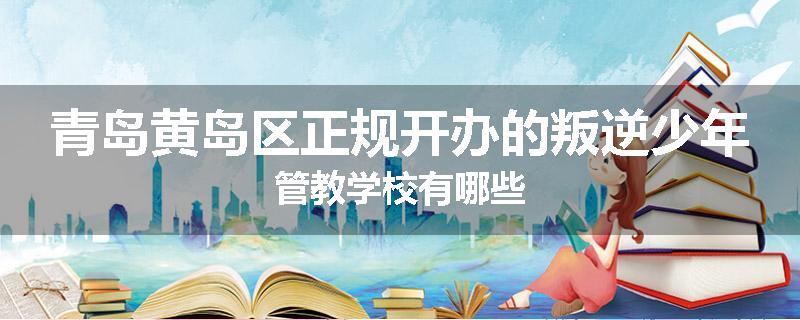 青岛黄岛区正规开办的叛逆少年管教学校有哪些