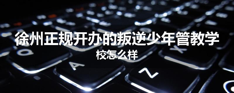徐州正规开办的叛逆少年管教学校怎么样