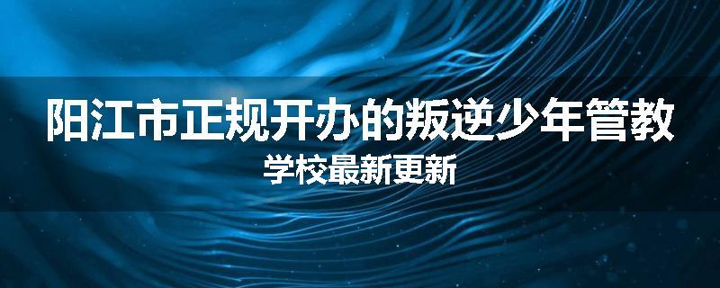 阳江市正规开办的叛逆少年管教学校最新更新