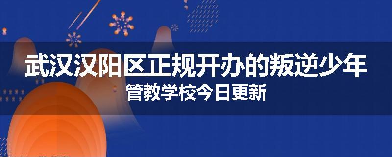 武汉汉阳区正规开办的叛逆少年管教学校今日更新