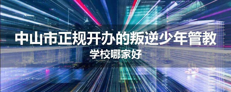 中山市正规开办的叛逆少年管教学校哪家好