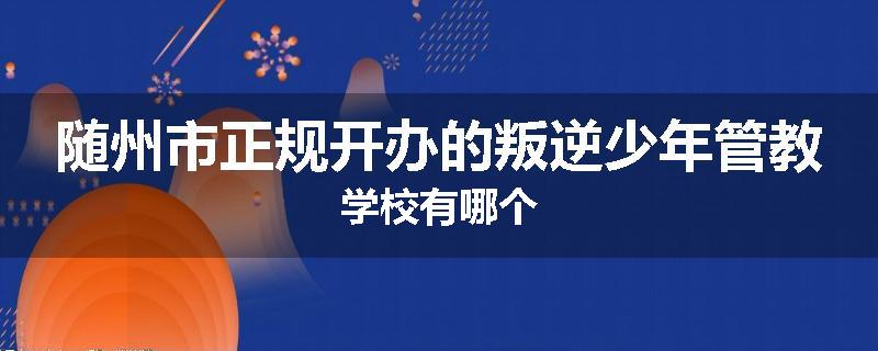 随州市正规开办的叛逆少年管教学校有哪个