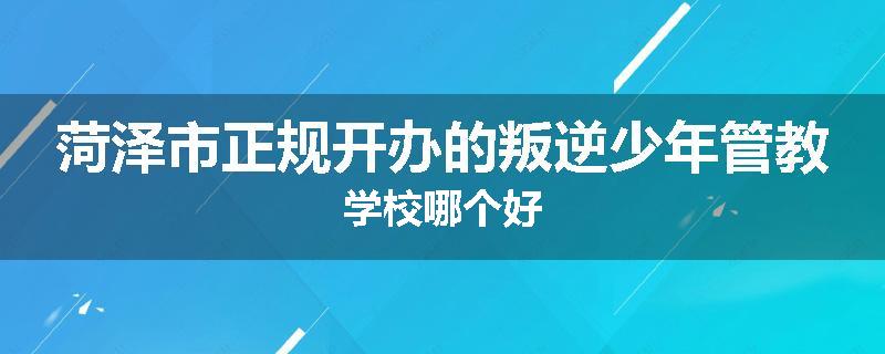 菏泽市正规开办的叛逆少年管教学校哪个好