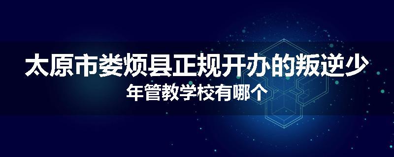 太原市娄烦县正规开办的叛逆少年管教学校有哪个