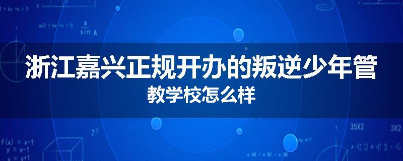 浙江嘉兴正规开办的叛逆少年管教学校怎么样