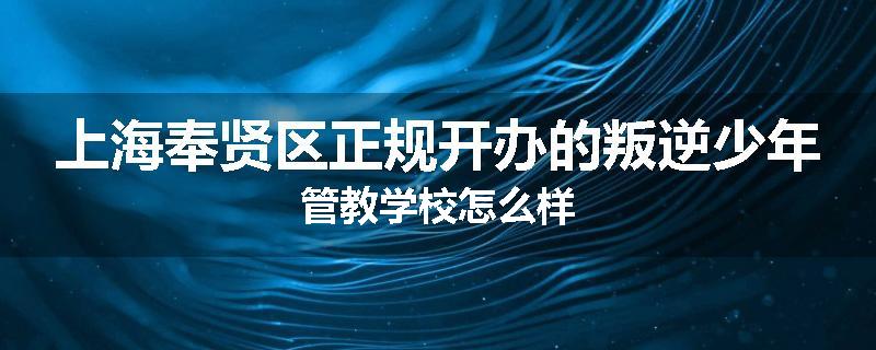 上海奉贤区正规开办的叛逆少年管教学校怎么样