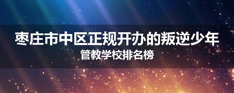 枣庄市中区正规开办的叛逆少年管教学校排名榜