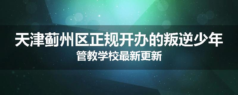 天津蓟州区正规开办的叛逆少年管教学校最新更新