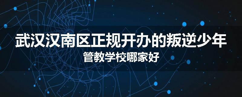 武汉汉南区正规开办的叛逆少年管教学校哪家好