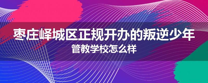 枣庄峄城区正规开办的叛逆少年管教学校怎么样
