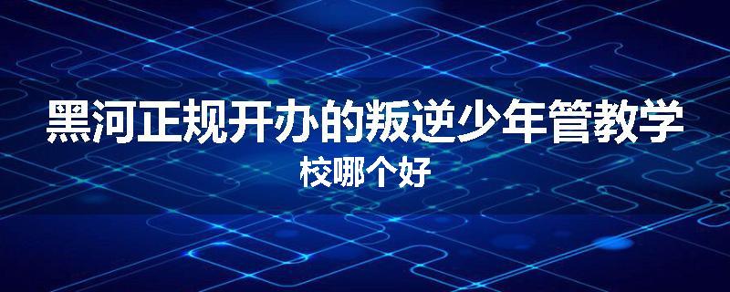黑河正规开办的叛逆少年管教学校哪个好