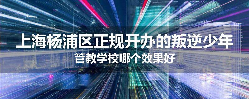 上海杨浦区正规开办的叛逆少年管教学校哪个效果好