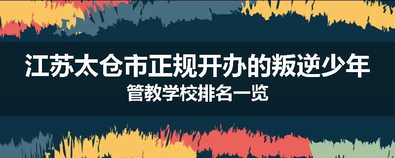江苏太仓市正规开办的叛逆少年管教学校排名一览