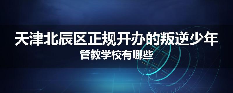 天津北辰区正规开办的叛逆少年管教学校有哪些