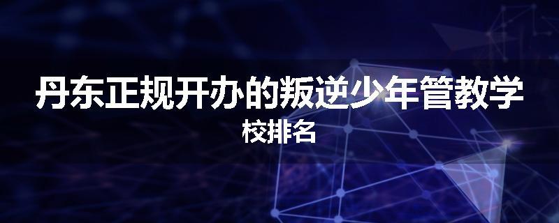 丹东正规开办的叛逆少年管教学校排名